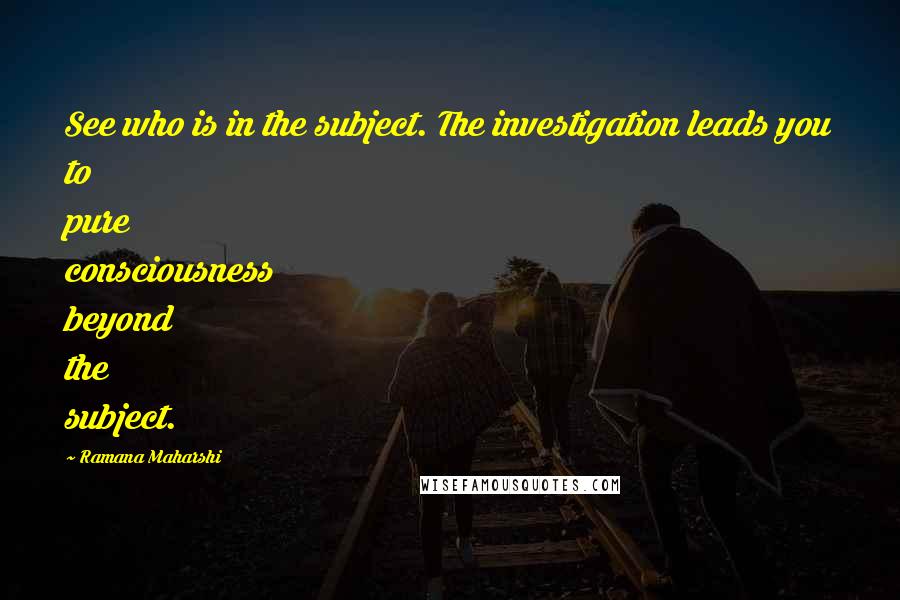 Ramana Maharshi Quotes: See who is in the subject. The investigation leads you to pure consciousness beyond the subject.