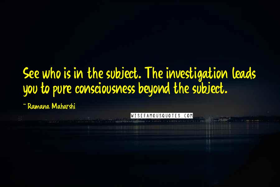 Ramana Maharshi Quotes: See who is in the subject. The investigation leads you to pure consciousness beyond the subject.