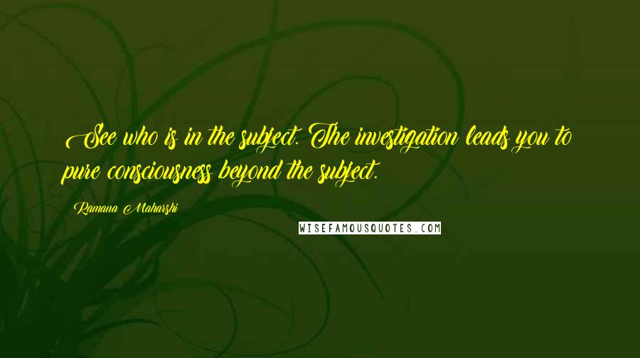 Ramana Maharshi Quotes: See who is in the subject. The investigation leads you to pure consciousness beyond the subject.