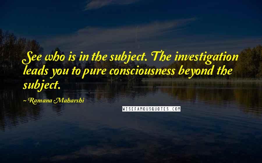 Ramana Maharshi Quotes: See who is in the subject. The investigation leads you to pure consciousness beyond the subject.