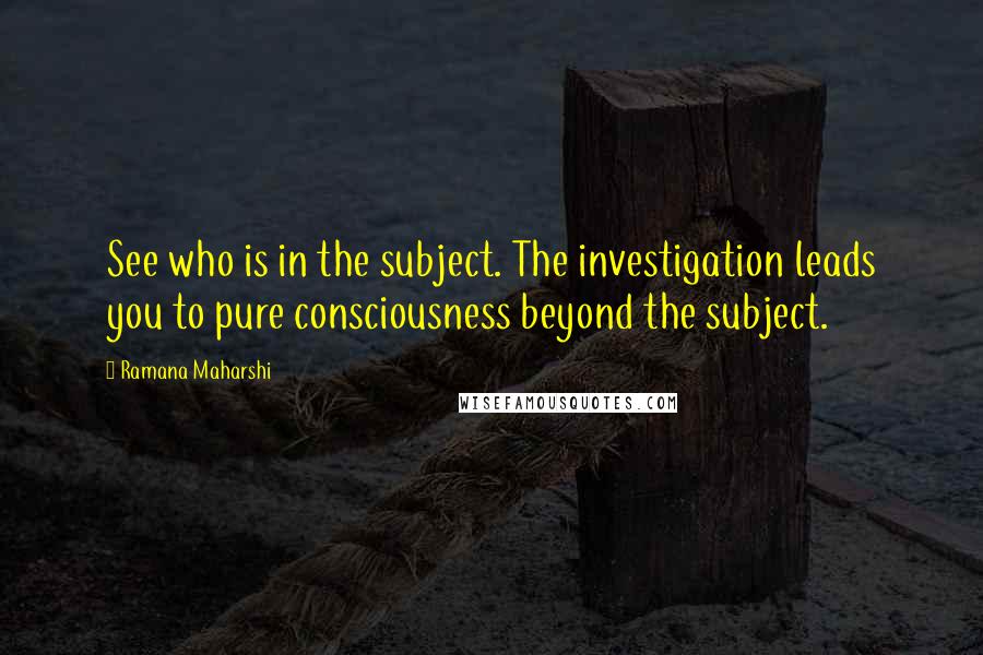 Ramana Maharshi Quotes: See who is in the subject. The investigation leads you to pure consciousness beyond the subject.