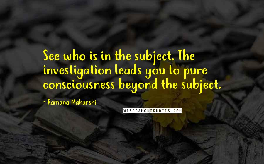 Ramana Maharshi Quotes: See who is in the subject. The investigation leads you to pure consciousness beyond the subject.