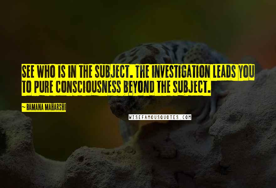 Ramana Maharshi Quotes: See who is in the subject. The investigation leads you to pure consciousness beyond the subject.