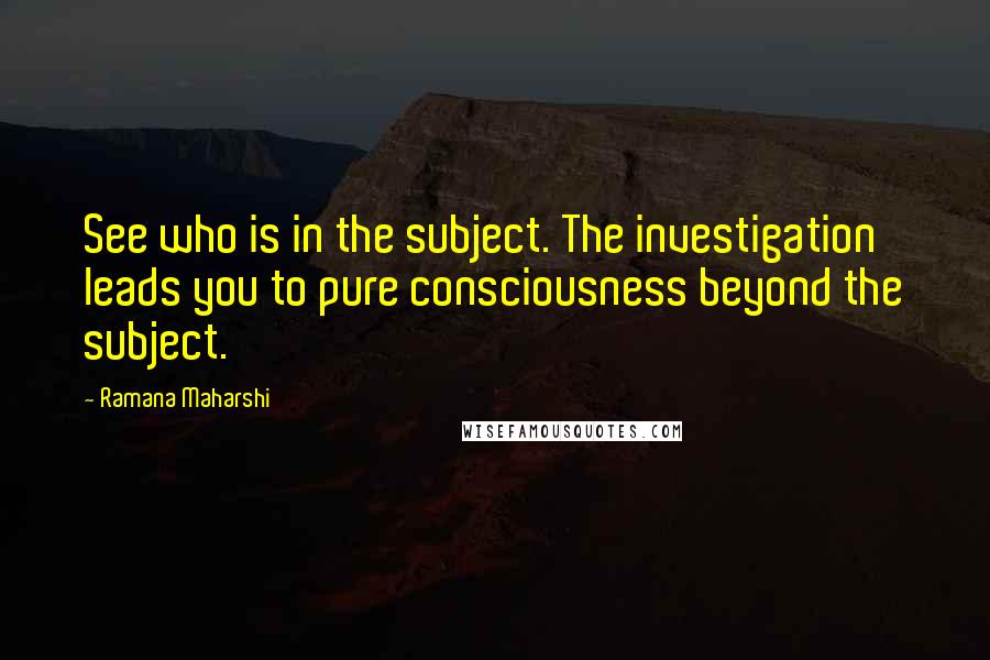 Ramana Maharshi Quotes: See who is in the subject. The investigation leads you to pure consciousness beyond the subject.