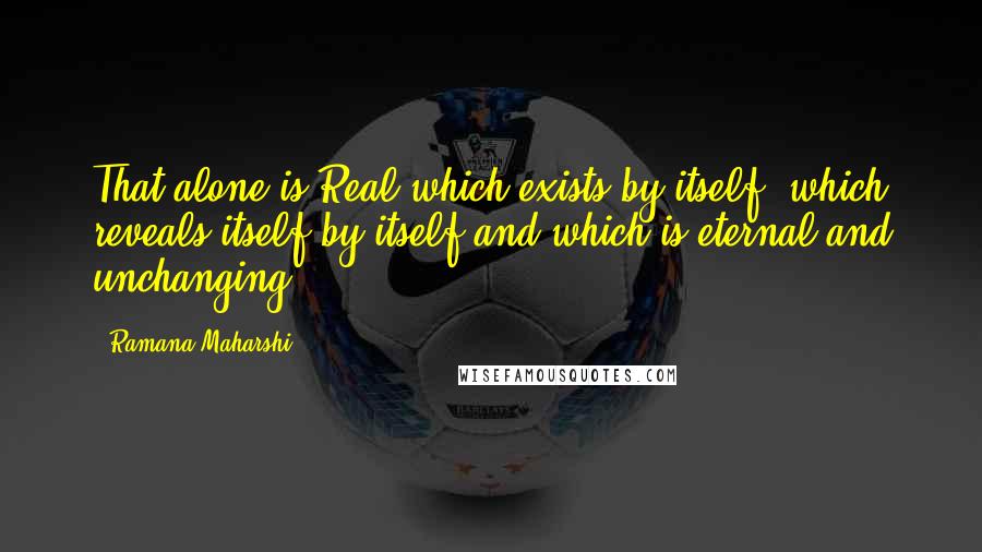 Ramana Maharshi Quotes: That alone is Real which exists by itself, which reveals itself by itself and which is eternal and unchanging.