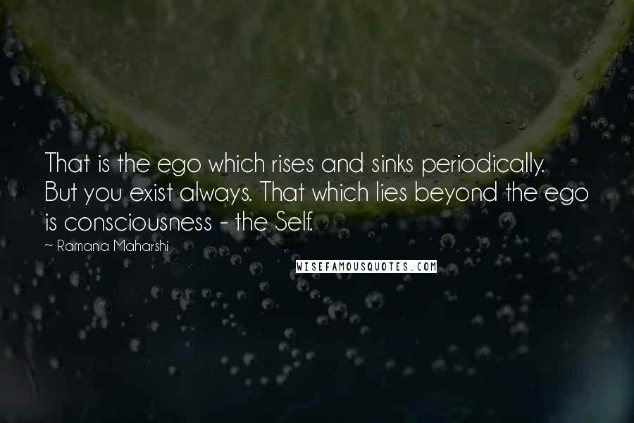 Ramana Maharshi Quotes: That is the ego which rises and sinks periodically. But you exist always. That which lies beyond the ego is consciousness - the Self.