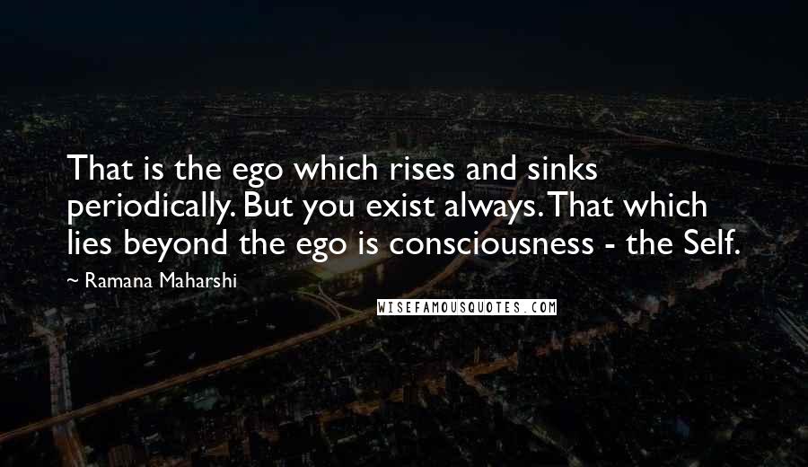 Ramana Maharshi Quotes: That is the ego which rises and sinks periodically. But you exist always. That which lies beyond the ego is consciousness - the Self.