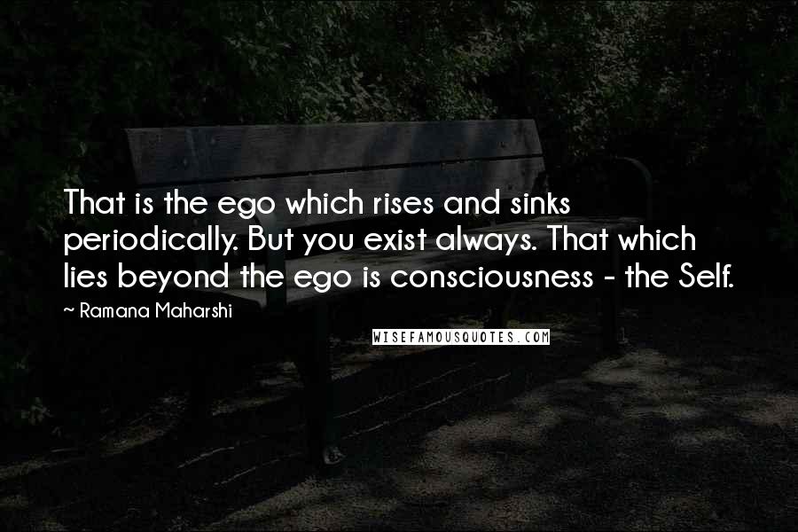 Ramana Maharshi Quotes: That is the ego which rises and sinks periodically. But you exist always. That which lies beyond the ego is consciousness - the Self.