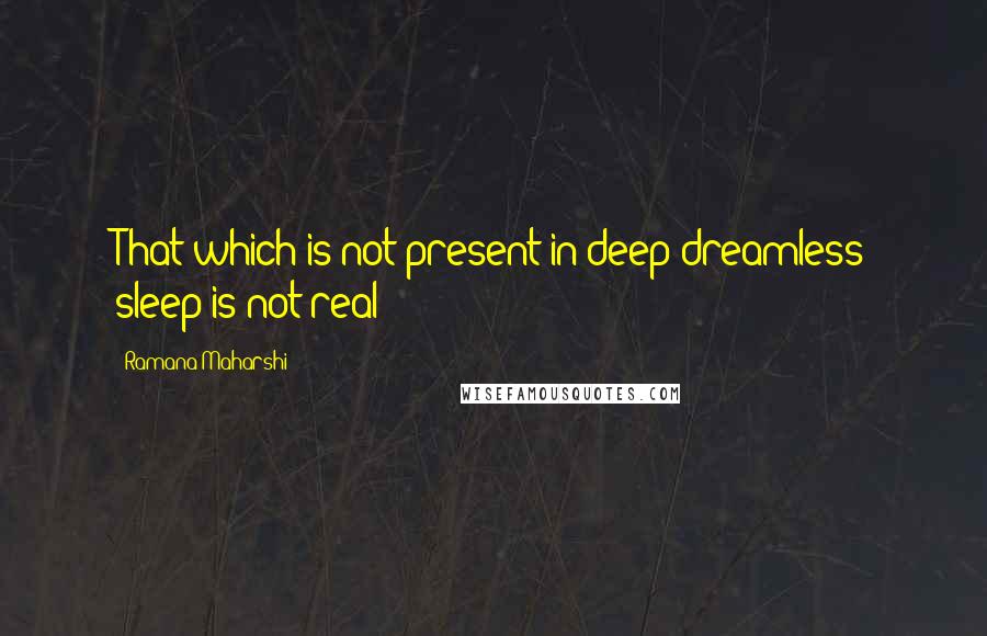 Ramana Maharshi Quotes: That which is not present in deep dreamless sleep is not real