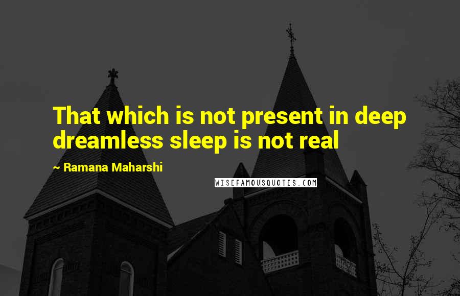 Ramana Maharshi Quotes: That which is not present in deep dreamless sleep is not real