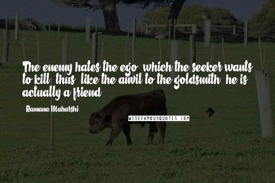 Ramana Maharshi Quotes: The enemy hates the ego, which the seeker wants to kill; thus, like the anvil to the goldsmith, he is actually a friend.