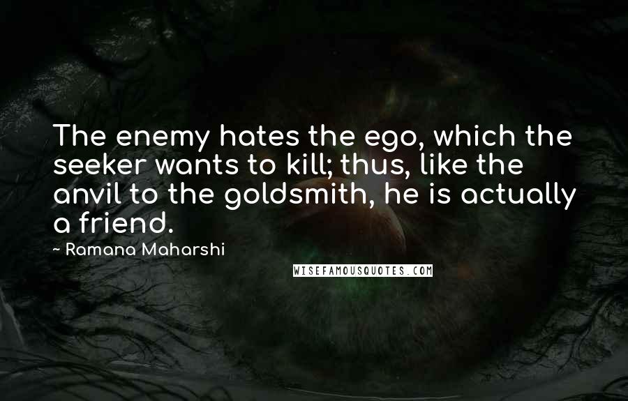 Ramana Maharshi Quotes: The enemy hates the ego, which the seeker wants to kill; thus, like the anvil to the goldsmith, he is actually a friend.