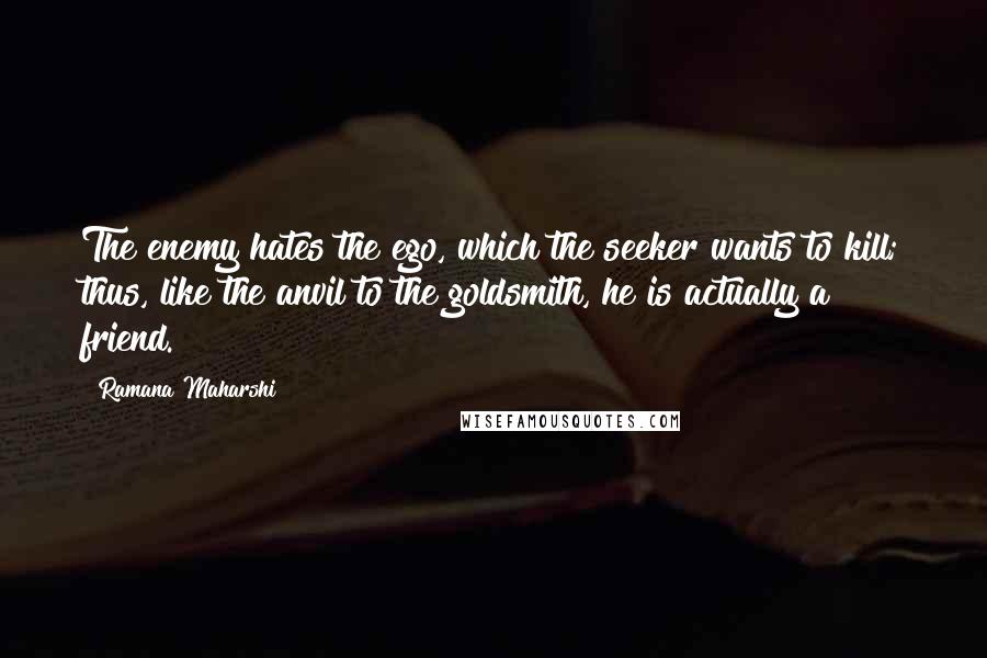 Ramana Maharshi Quotes: The enemy hates the ego, which the seeker wants to kill; thus, like the anvil to the goldsmith, he is actually a friend.