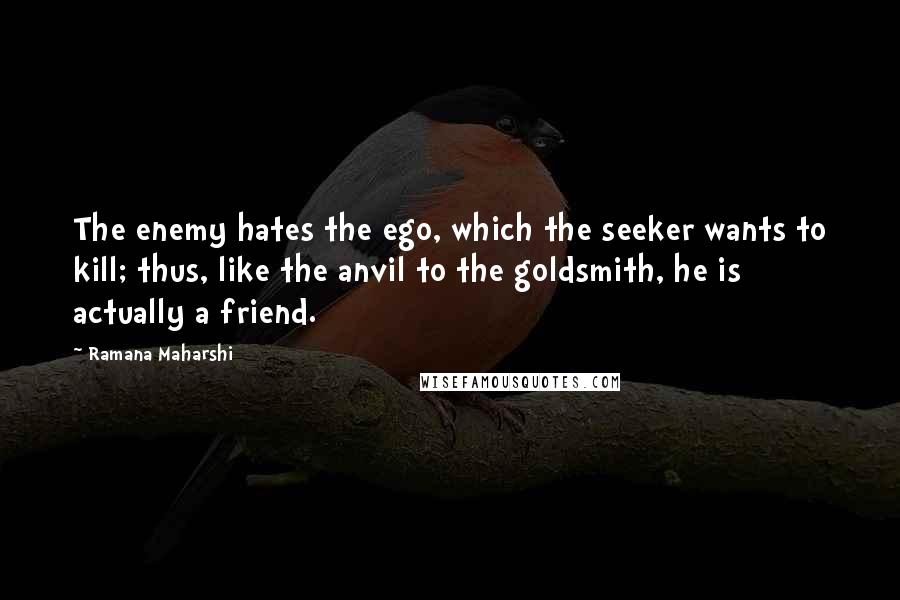 Ramana Maharshi Quotes: The enemy hates the ego, which the seeker wants to kill; thus, like the anvil to the goldsmith, he is actually a friend.