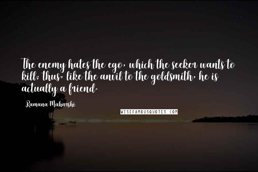 Ramana Maharshi Quotes: The enemy hates the ego, which the seeker wants to kill; thus, like the anvil to the goldsmith, he is actually a friend.