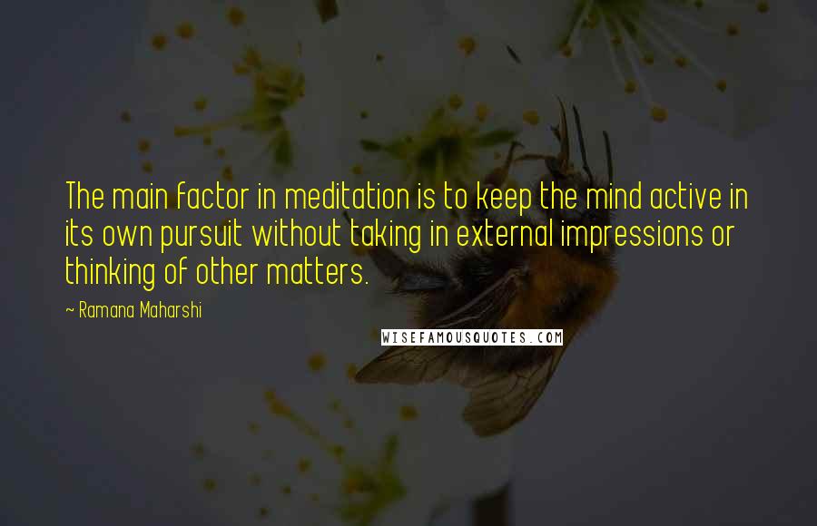 Ramana Maharshi Quotes: The main factor in meditation is to keep the mind active in its own pursuit without taking in external impressions or thinking of other matters.