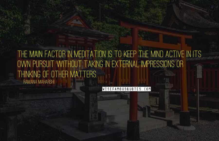 Ramana Maharshi Quotes: The main factor in meditation is to keep the mind active in its own pursuit without taking in external impressions or thinking of other matters.