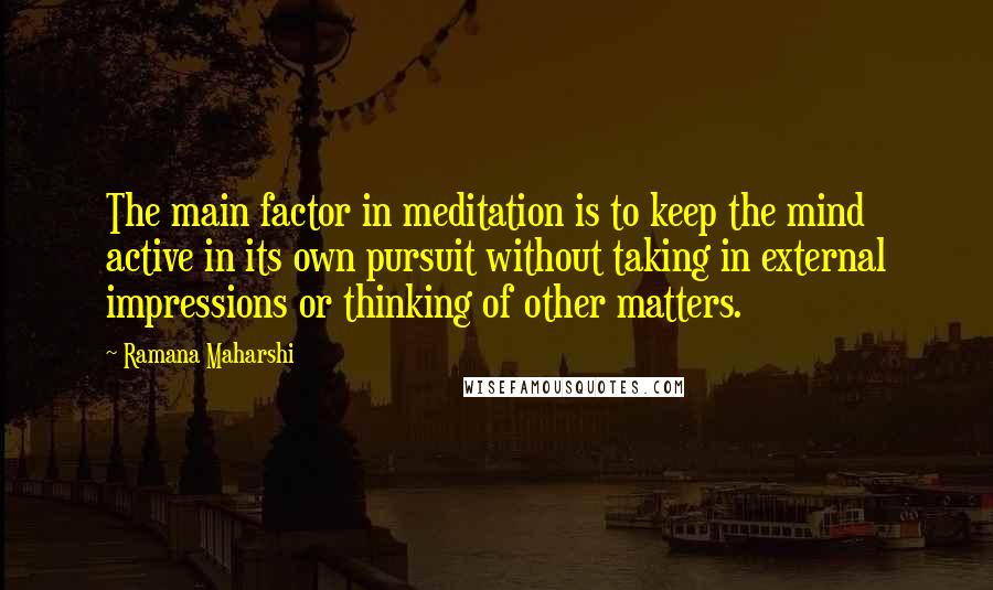 Ramana Maharshi Quotes: The main factor in meditation is to keep the mind active in its own pursuit without taking in external impressions or thinking of other matters.