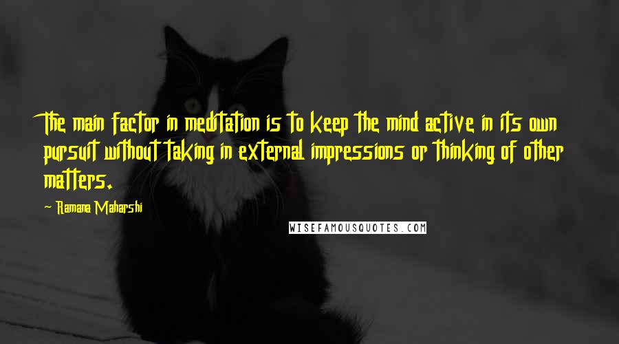 Ramana Maharshi Quotes: The main factor in meditation is to keep the mind active in its own pursuit without taking in external impressions or thinking of other matters.