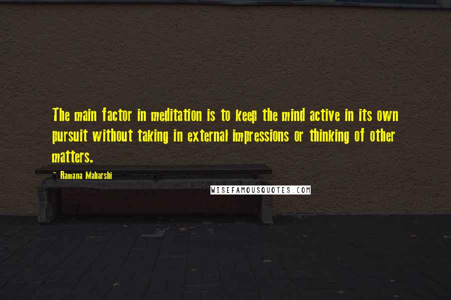 Ramana Maharshi Quotes: The main factor in meditation is to keep the mind active in its own pursuit without taking in external impressions or thinking of other matters.