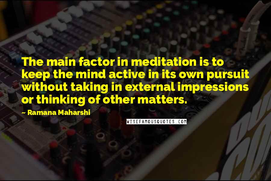 Ramana Maharshi Quotes: The main factor in meditation is to keep the mind active in its own pursuit without taking in external impressions or thinking of other matters.