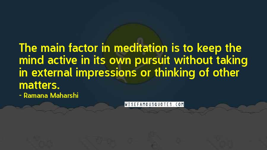 Ramana Maharshi Quotes: The main factor in meditation is to keep the mind active in its own pursuit without taking in external impressions or thinking of other matters.