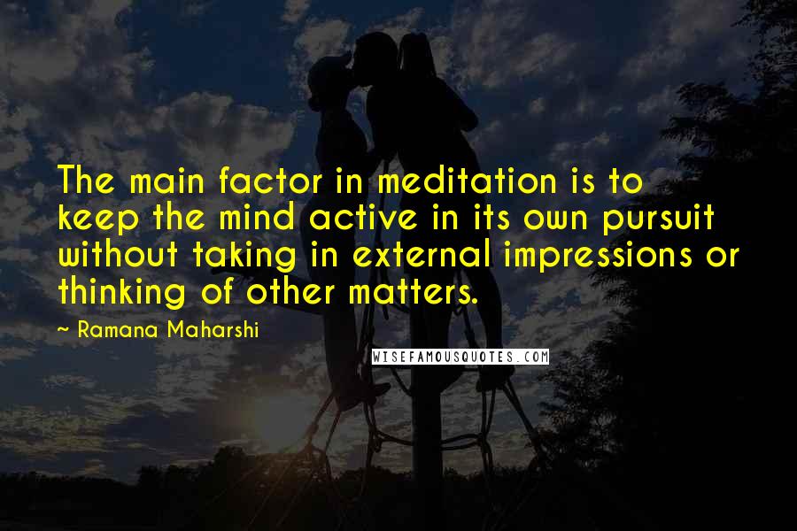 Ramana Maharshi Quotes: The main factor in meditation is to keep the mind active in its own pursuit without taking in external impressions or thinking of other matters.