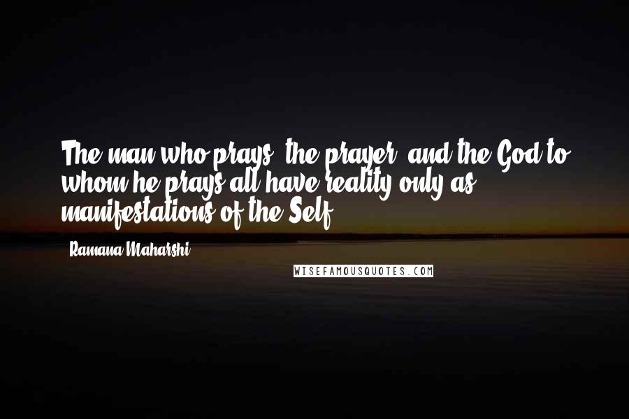 Ramana Maharshi Quotes: The man who prays, the prayer, and the God to whom he prays all have reality only as manifestations of the Self.