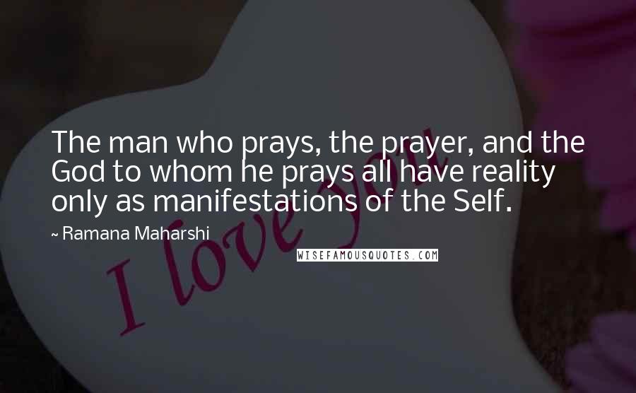 Ramana Maharshi Quotes: The man who prays, the prayer, and the God to whom he prays all have reality only as manifestations of the Self.