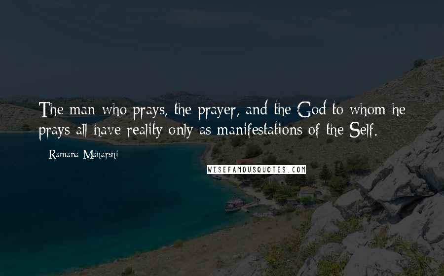 Ramana Maharshi Quotes: The man who prays, the prayer, and the God to whom he prays all have reality only as manifestations of the Self.