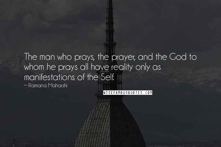 Ramana Maharshi Quotes: The man who prays, the prayer, and the God to whom he prays all have reality only as manifestations of the Self.