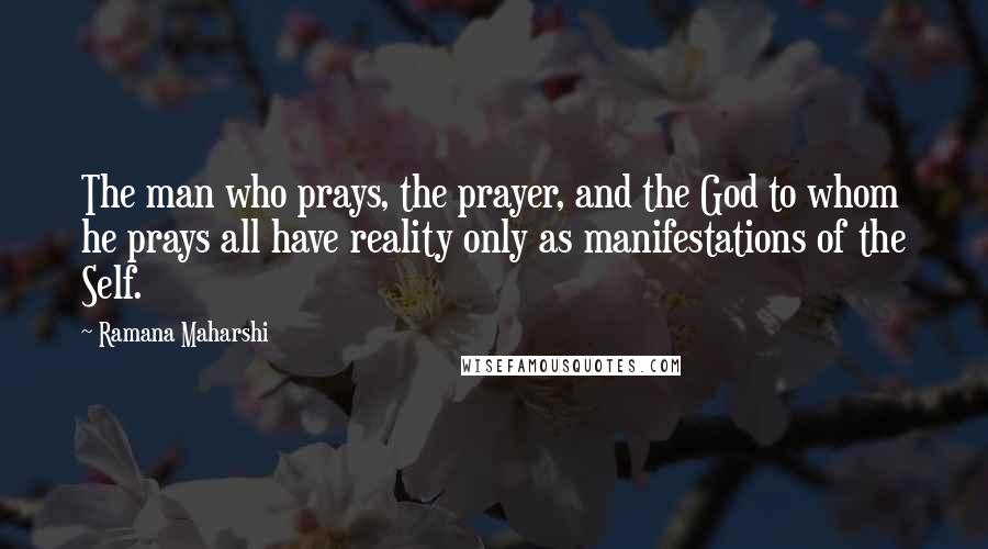 Ramana Maharshi Quotes: The man who prays, the prayer, and the God to whom he prays all have reality only as manifestations of the Self.
