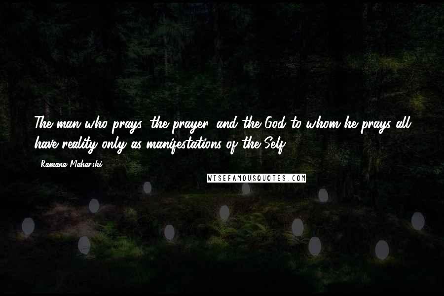 Ramana Maharshi Quotes: The man who prays, the prayer, and the God to whom he prays all have reality only as manifestations of the Self.