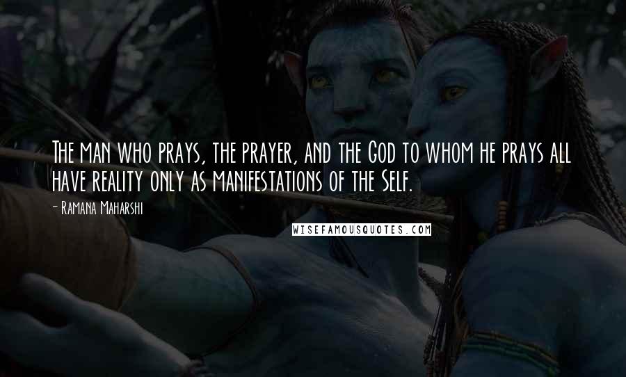 Ramana Maharshi Quotes: The man who prays, the prayer, and the God to whom he prays all have reality only as manifestations of the Self.