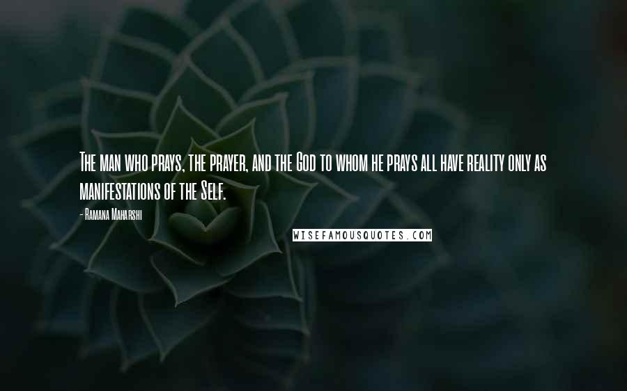 Ramana Maharshi Quotes: The man who prays, the prayer, and the God to whom he prays all have reality only as manifestations of the Self.