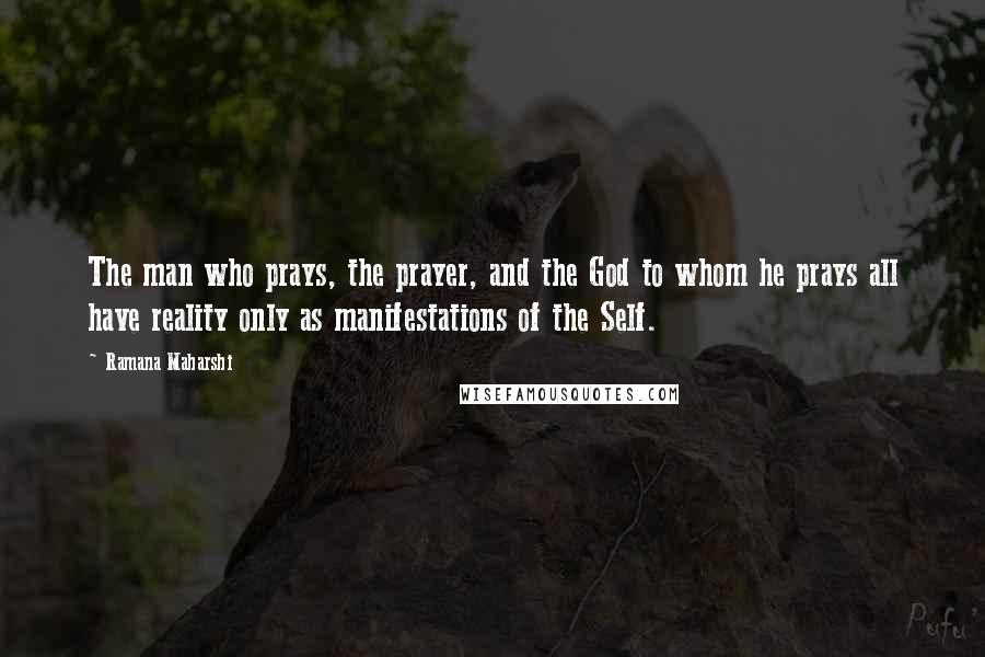 Ramana Maharshi Quotes: The man who prays, the prayer, and the God to whom he prays all have reality only as manifestations of the Self.