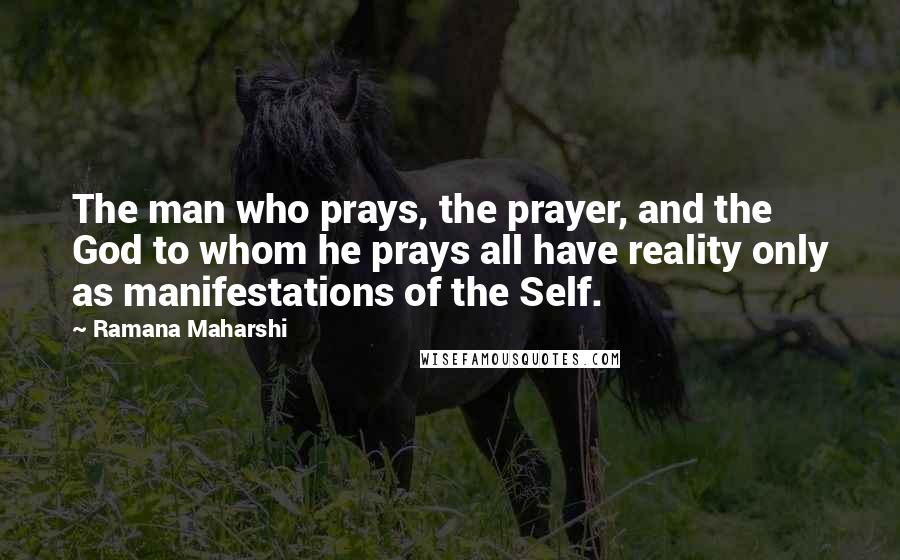 Ramana Maharshi Quotes: The man who prays, the prayer, and the God to whom he prays all have reality only as manifestations of the Self.