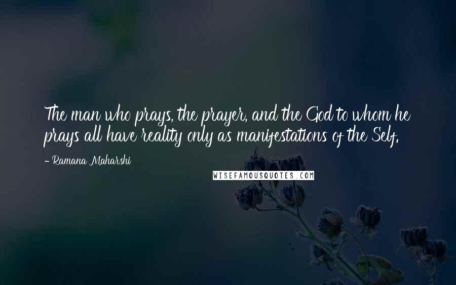 Ramana Maharshi Quotes: The man who prays, the prayer, and the God to whom he prays all have reality only as manifestations of the Self.