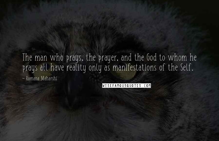 Ramana Maharshi Quotes: The man who prays, the prayer, and the God to whom he prays all have reality only as manifestations of the Self.