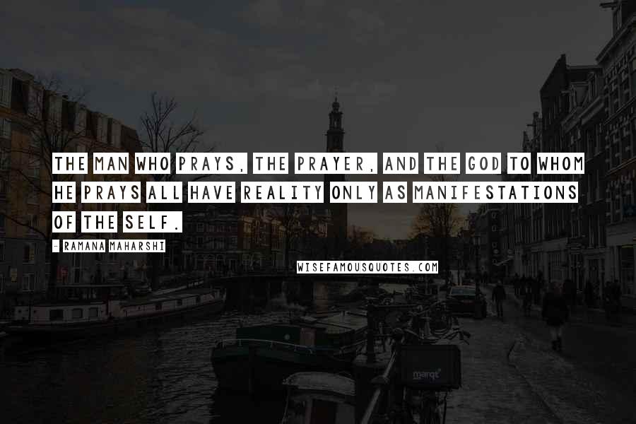 Ramana Maharshi Quotes: The man who prays, the prayer, and the God to whom he prays all have reality only as manifestations of the Self.