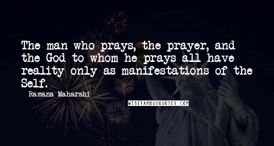 Ramana Maharshi Quotes: The man who prays, the prayer, and the God to whom he prays all have reality only as manifestations of the Self.