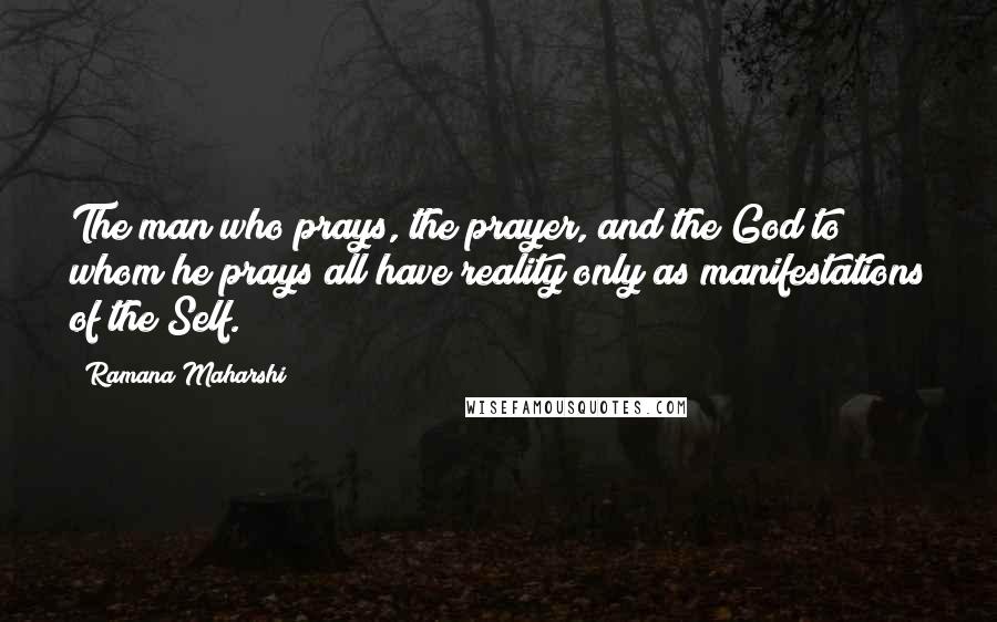 Ramana Maharshi Quotes: The man who prays, the prayer, and the God to whom he prays all have reality only as manifestations of the Self.