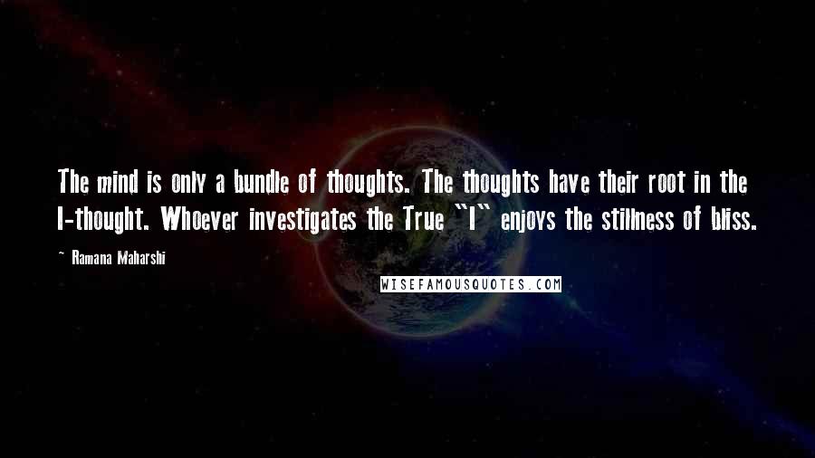 Ramana Maharshi Quotes: The mind is only a bundle of thoughts. The thoughts have their root in the I-thought. Whoever investigates the True "I" enjoys the stillness of bliss.