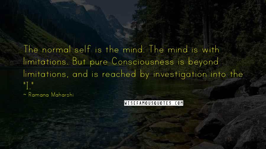 Ramana Maharshi Quotes: The normal self is the mind. The mind is with limitations. But pure Consciousness is beyond limitations, and is reached by investigation into the "I."