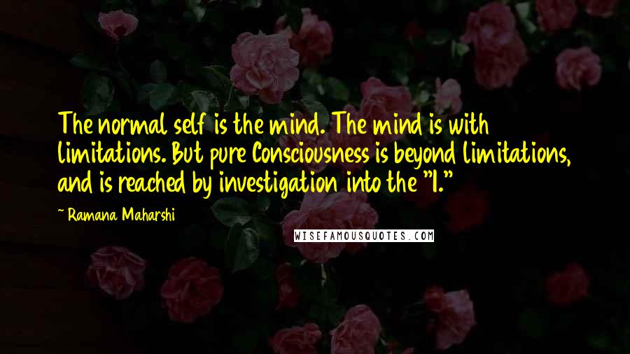 Ramana Maharshi Quotes: The normal self is the mind. The mind is with limitations. But pure Consciousness is beyond limitations, and is reached by investigation into the "I."