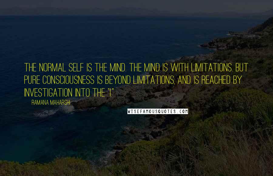 Ramana Maharshi Quotes: The normal self is the mind. The mind is with limitations. But pure Consciousness is beyond limitations, and is reached by investigation into the "I."