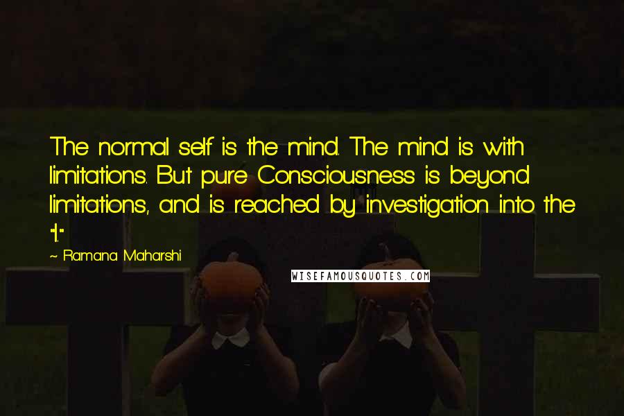 Ramana Maharshi Quotes: The normal self is the mind. The mind is with limitations. But pure Consciousness is beyond limitations, and is reached by investigation into the "I."