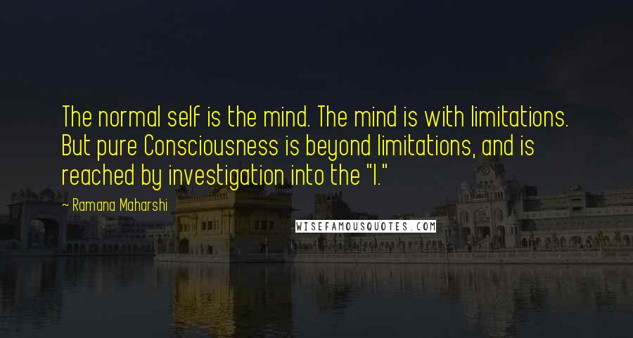 Ramana Maharshi Quotes: The normal self is the mind. The mind is with limitations. But pure Consciousness is beyond limitations, and is reached by investigation into the "I."