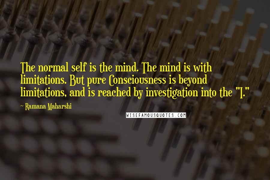 Ramana Maharshi Quotes: The normal self is the mind. The mind is with limitations. But pure Consciousness is beyond limitations, and is reached by investigation into the "I."