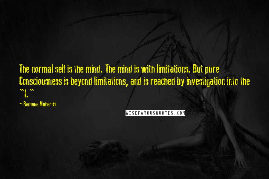 Ramana Maharshi Quotes: The normal self is the mind. The mind is with limitations. But pure Consciousness is beyond limitations, and is reached by investigation into the "I."